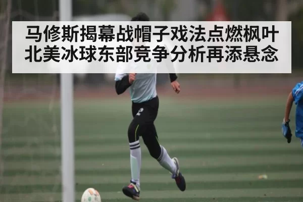 马修斯揭幕战帽子戏法点燃枫叶 北美冰球东部竞争分析再添悬念(NBA)